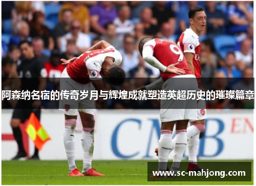 阿森纳名宿的传奇岁月与辉煌成就塑造英超历史的璀璨篇章