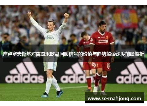 库卢塞夫斯基对阵国米欧冠回暖信号的价值与趋势解读深度前瞻解析 库卢塞夫斯基对阵国米欧冠回暖信号的价值与趋势解读深度前瞻解析