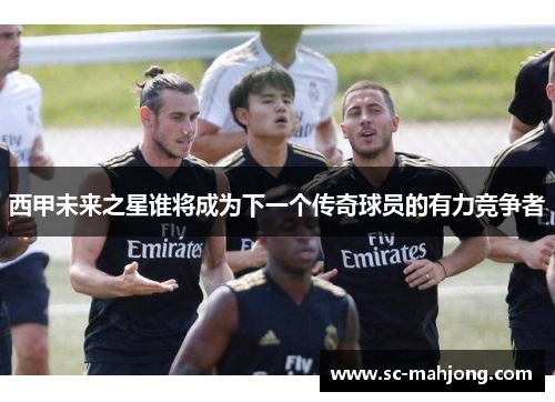 西甲未来之星谁将成为下一个传奇球员的有力竞争者 西甲未来之星谁将成为下一个传奇球员的有力竞争者