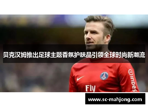 贝克汉姆推出足球主题香氛护肤品引领全球时尚新潮流