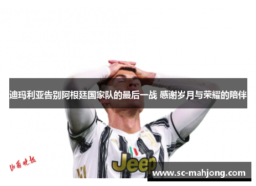 迪玛利亚告别阿根廷国家队的最后一战 感谢岁月与荣耀的陪伴